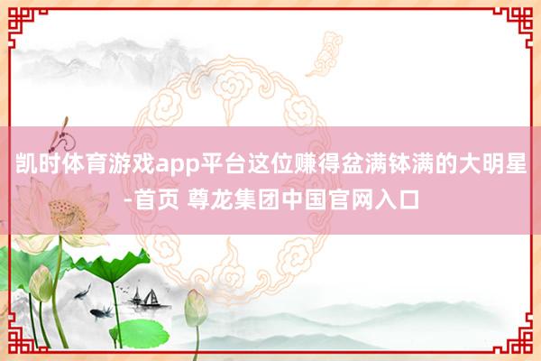 凯时体育游戏app平台这位赚得盆满钵满的大明星-首页 尊龙集团中国官网入口