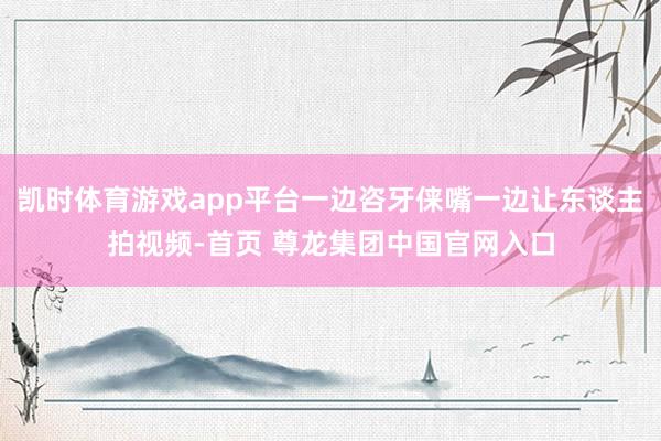 凯时体育游戏app平台一边咨牙俫嘴一边让东谈主拍视频-首页 尊龙集团中国官网入口