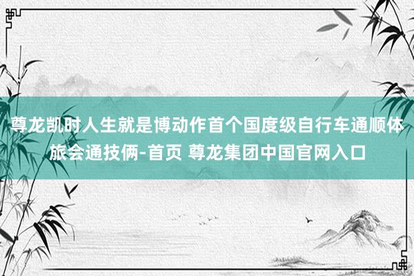 尊龙凯时人生就是博动作首个国度级自行车通顺体旅会通技俩-首页 尊龙集团中国官网入口
