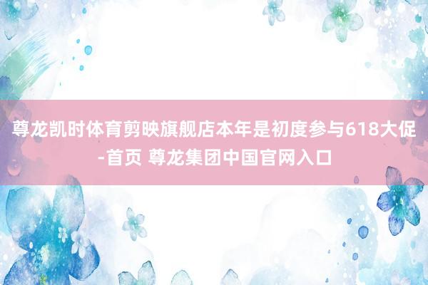 尊龙凯时体育剪映旗舰店本年是初度参与618大促-首页 尊龙集团中国官网入口