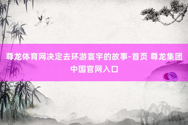 尊龙体育网决定去环游寰宇的故事-首页 尊龙集团中国官网入口