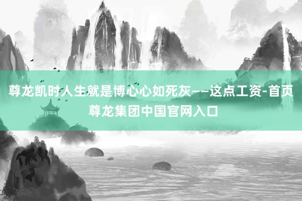 尊龙凯时人生就是博心心如死灰——这点工资-首页 尊龙集团中国官网入口