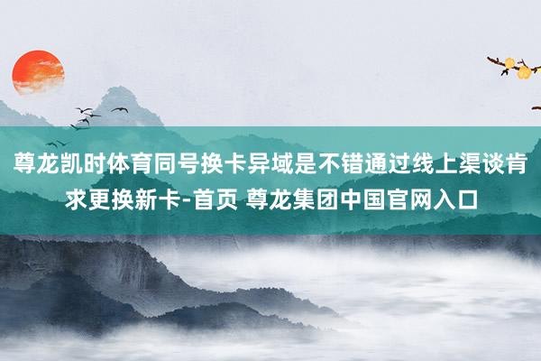 尊龙凯时体育同号换卡异域是不错通过线上渠谈肯求更换新卡-首页 尊龙集团中国官网入口