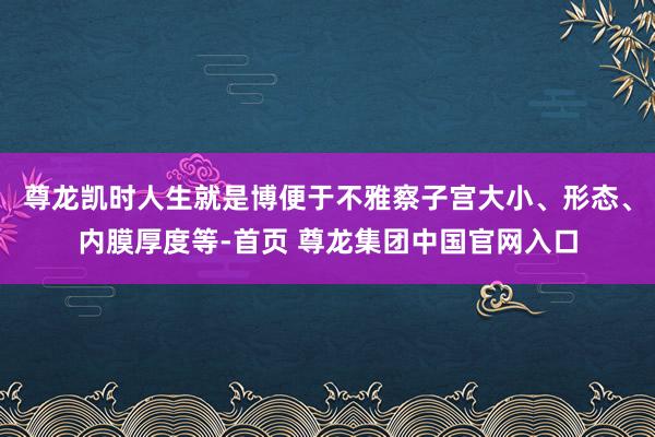 尊龙凯时人生就是博便于不雅察子宫大小、形态、内膜厚度等-首页 尊龙集团中国官网入口