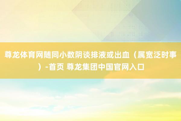尊龙体育网随同小数阴谈排液或出血（属宽泛时事）-首页 尊龙集团中国官网入口