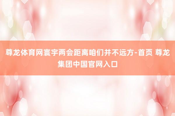 尊龙体育网寰宇两会距离咱们并不远方-首页 尊龙集团中国官网入口