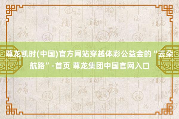 尊龙凯时(中国)官方网站穿越体彩公益金的“云朵航路”-首页 尊龙集团中国官网入口