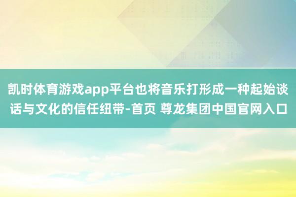 凯时体育游戏app平台也将音乐打形成一种起始谈话与文化的信任纽带-首页 尊龙集团中国官网入口