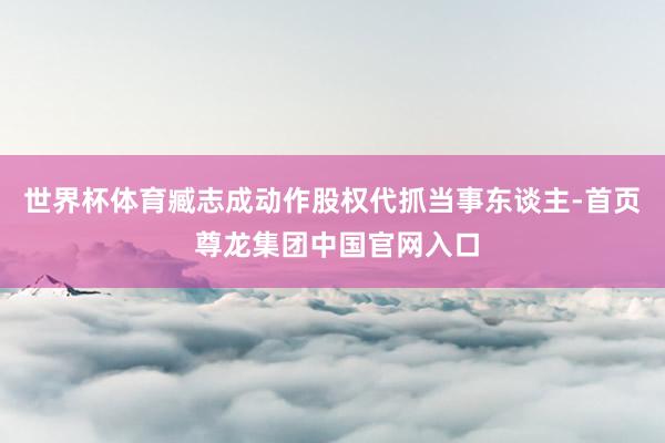 世界杯体育臧志成动作股权代抓当事东谈主-首页 尊龙集团中国官网入口