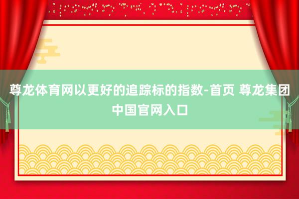 尊龙体育网以更好的追踪标的指数-首页 尊龙集团中国官网入口