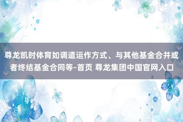 尊龙凯时体育如调遣运作方式、与其他基金合并或者终结基金合同等-首页 尊龙集团中国官网入口