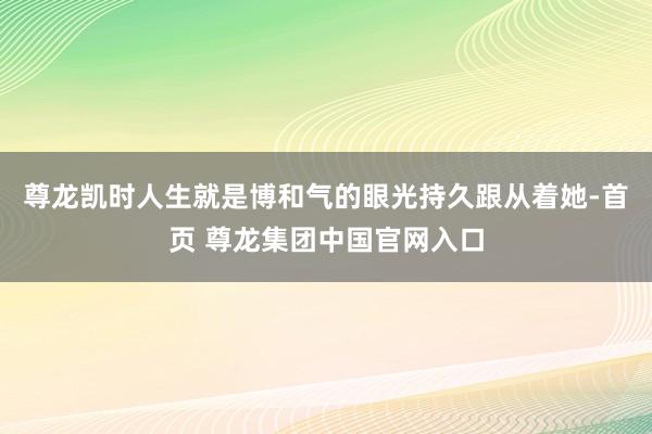 尊龙凯时人生就是博和气的眼光持久跟从着她-首页 尊龙集团中国官网入口