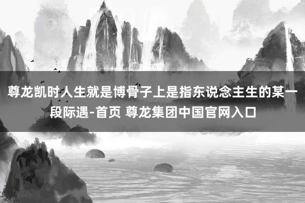 尊龙凯时人生就是博骨子上是指东说念主生的某一段际遇-首页 尊龙集团中国官网入口