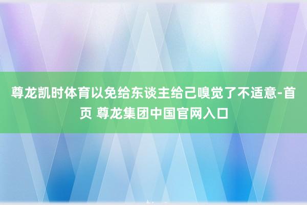 尊龙凯时体育以免给东谈主给己嗅觉了不适意-首页 尊龙集团中国官网入口