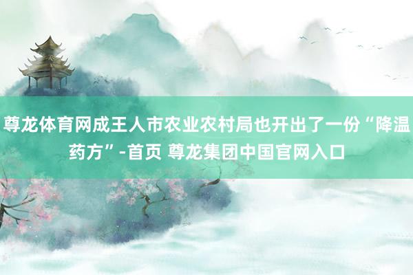 尊龙体育网成王人市农业农村局也开出了一份“降温药方”-首页 尊龙集团中国官网入口