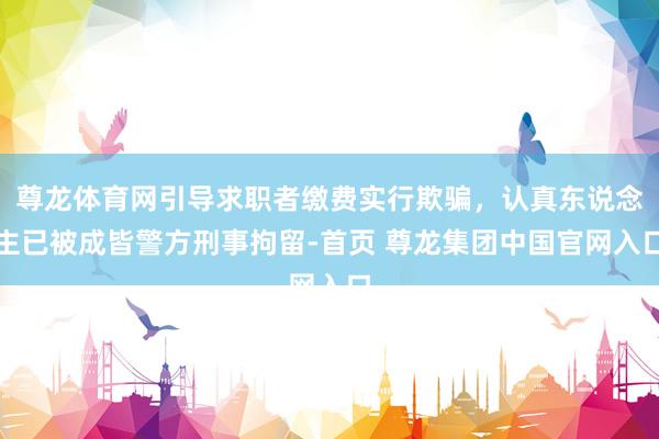 尊龙体育网引导求职者缴费实行欺骗，认真东说念主已被成皆警方刑事拘留-首页 尊龙集团中国官网入口