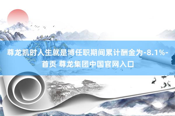 尊龙凯时人生就是博任职期间累计酬金为-8.1%-首页 尊龙集团中国官网入口