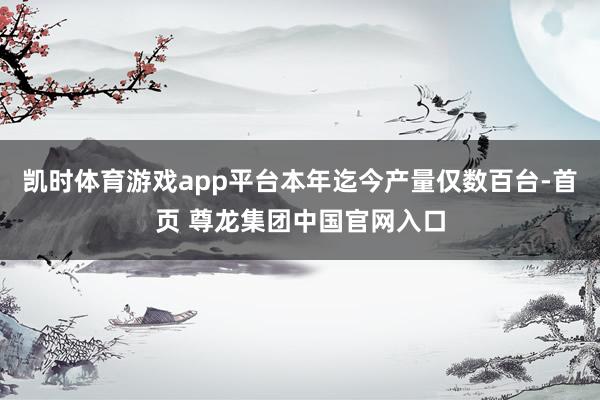 凯时体育游戏app平台本年迄今产量仅数百台-首页 尊龙集团中国官网入口