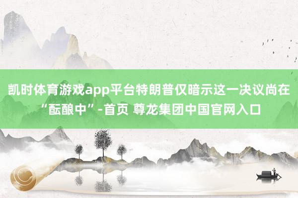 凯时体育游戏app平台特朗普仅暗示这一决议尚在“酝酿中”-首页 尊龙集团中国官网入口