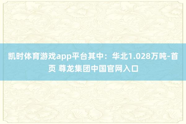 凯时体育游戏app平台其中：华北1.028万吨-首页 尊龙集团中国官网入口