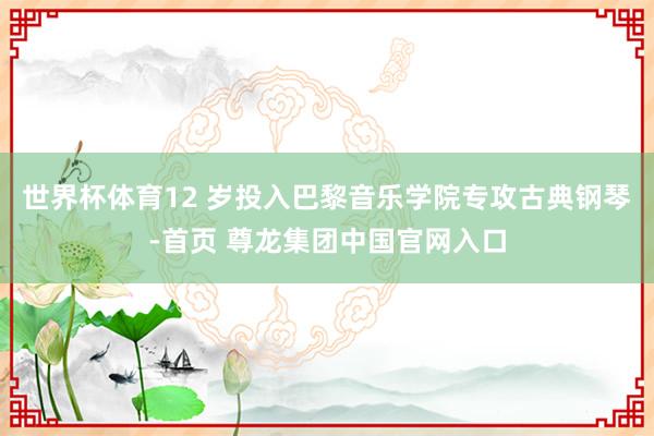 世界杯体育12 岁投入巴黎音乐学院专攻古典钢琴-首页 尊龙集团中国官网入口