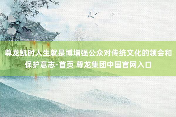 尊龙凯时人生就是博增强公众对传统文化的领会和保护意志-首页 尊龙集团中国官网入口