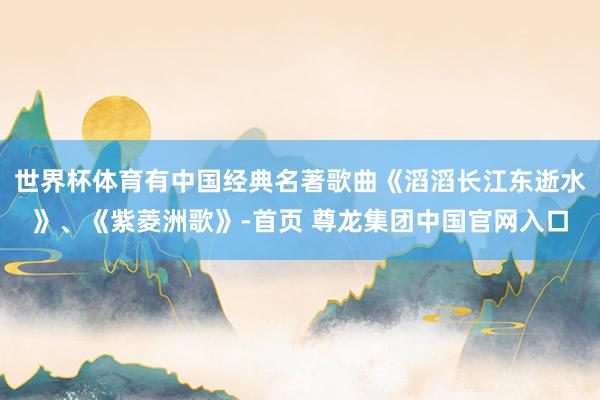 世界杯体育有中国经典名著歌曲《滔滔长江东逝水》、《紫菱洲歌》-首页 尊龙集团中国官网入口