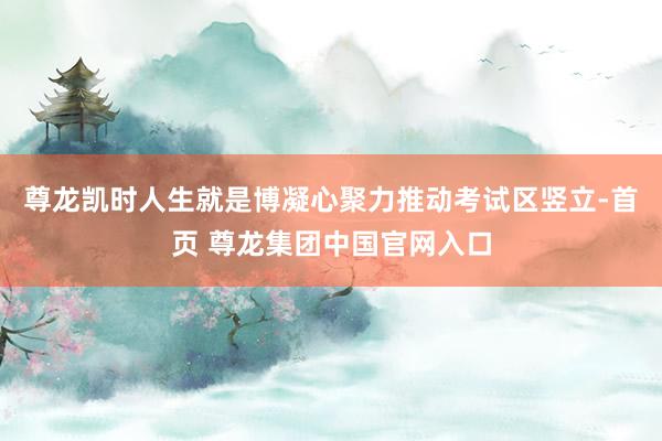 尊龙凯时人生就是博凝心聚力推动考试区竖立-首页 尊龙集团中国官网入口