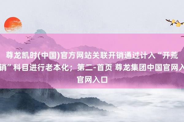 尊龙凯时(中国)官方网站关联开销通过计入“开荒开销”科目进行老本化；第二-首页 尊龙集团中国官网入口