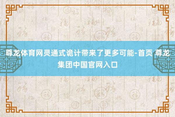 尊龙体育网灵通式诡计带来了更多可能-首页 尊龙集团中国官网入口