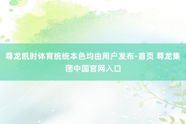 尊龙凯时体育统统本色均由用户发布-首页 尊龙集团中国官网入口