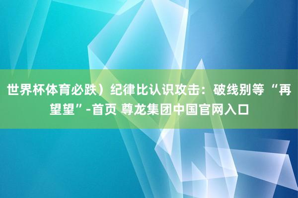 世界杯体育必跌）纪律比认识攻击：破线别等 “再望望”-首页 尊龙集团中国官网入口