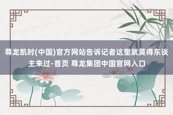 尊龙凯时(中国)官方网站告诉记者这里就莫得东谈主来过-首页 尊龙集团中国官网入口