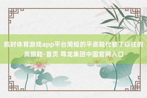 凯时体育游戏app平台简短的平底鞋代替了以往的高跟鞋-首页 尊龙集团中国官网入口