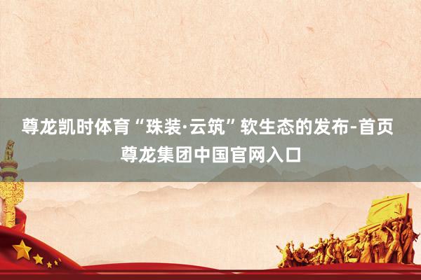 尊龙凯时体育“珠装·云筑”软生态的发布-首页 尊龙集团中国官网入口