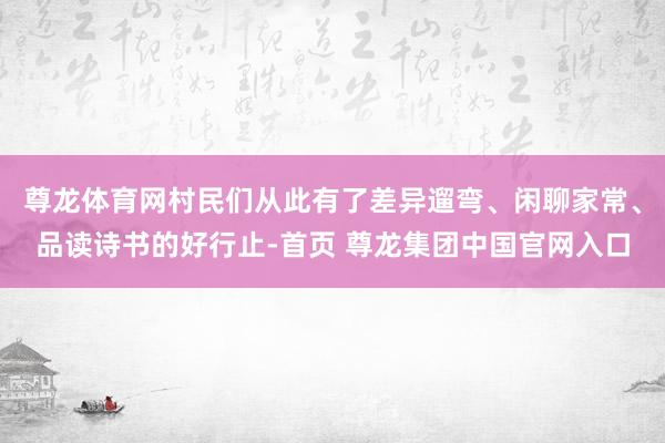 尊龙体育网村民们从此有了差异遛弯、闲聊家常、品读诗书的好行止-首页 尊龙集团中国官网入口