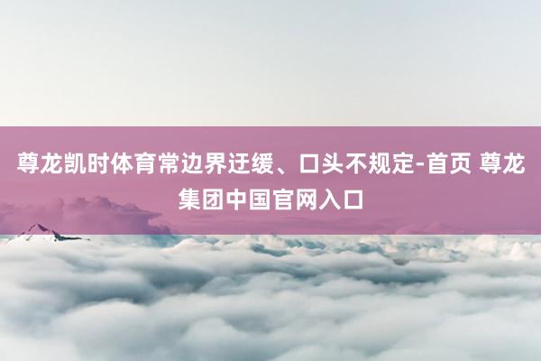 尊龙凯时体育常边界迂缓、口头不规定-首页 尊龙集团中国官网入口
