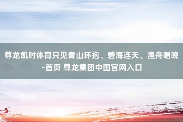 尊龙凯时体育只见青山环抱、碧海连天、渔舟唱晚-首页 尊龙集团中国官网入口