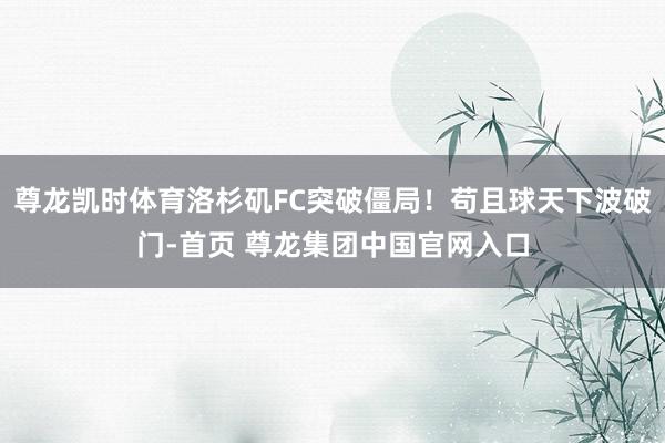 尊龙凯时体育洛杉矶FC突破僵局！苟且球天下波破门-首页 尊龙集团中国官网入口