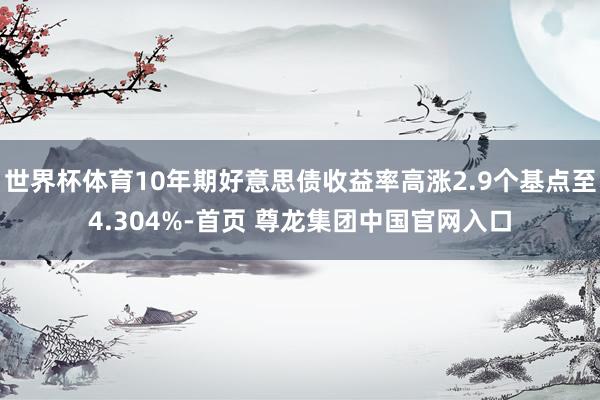 世界杯体育10年期好意思债收益率高涨2.9个基点至4.304%-首页 尊龙集团中国官网入口