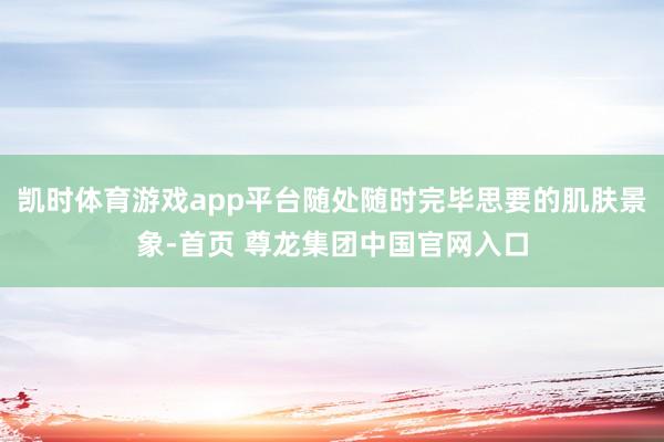 凯时体育游戏app平台随处随时完毕思要的肌肤景象-首页 尊龙集团中国官网入口
