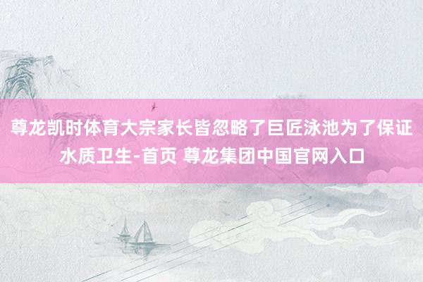 尊龙凯时体育大宗家长皆忽略了巨匠泳池为了保证水质卫生-首页 尊龙集团中国官网入口