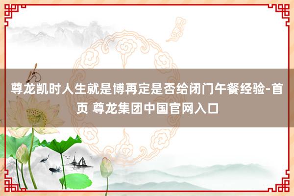 尊龙凯时人生就是博再定是否给闭门午餐经验-首页 尊龙集团中国官网入口