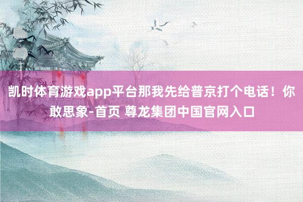凯时体育游戏app平台那我先给普京打个电话！你敢思象-首页 尊龙集团中国官网入口
