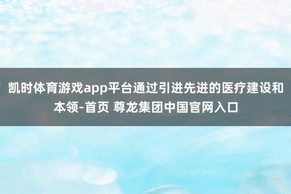 凯时体育游戏app平台通过引进先进的医疗建设和本领-首页 尊龙集团中国官网入口