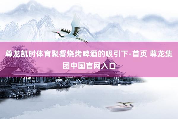 尊龙凯时体育聚餐烧烤啤酒的吸引下-首页 尊龙集团中国官网入口
