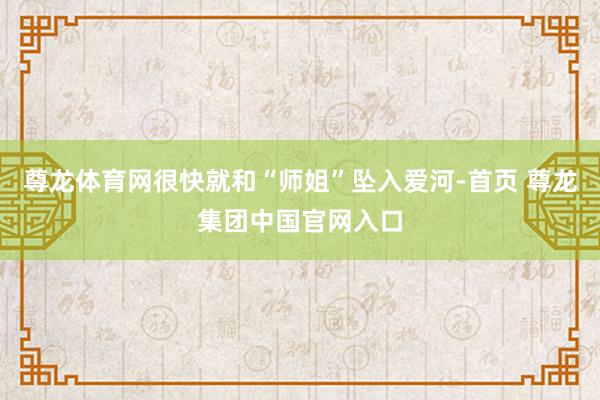 尊龙体育网很快就和“师姐”坠入爱河-首页 尊龙集团中国官网入口