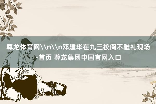 尊龙体育网\n\n邓建华在九三校阅不雅礼现场-首页 尊龙集团中国官网入口