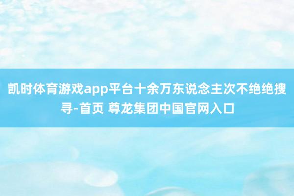凯时体育游戏app平台十余万东说念主次不绝绝搜寻-首页 尊龙集团中国官网入口