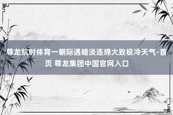 尊龙凯时体育一朝际遇暗淡连绵大致极冷天气-首页 尊龙集团中国官网入口